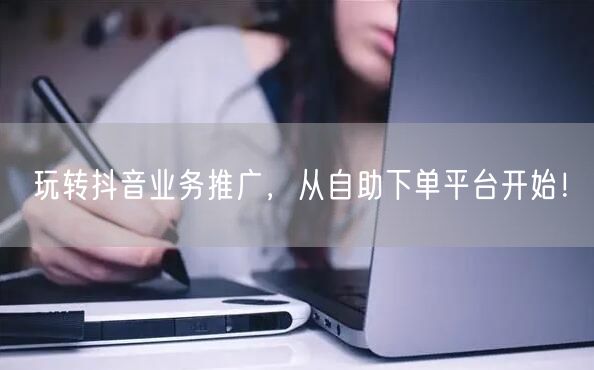 玩转抖音业务推广，从自助下单平台开始！